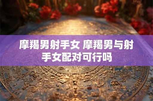摩羯男射手女 摩羯男与射手女配对可行吗