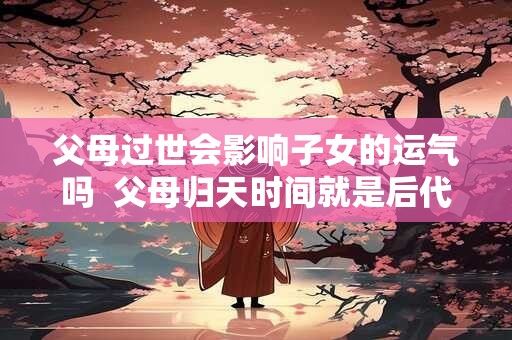 父母过世会影响子女的运气吗  父母归天时间就是后代的命运