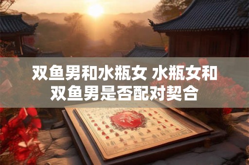 双鱼男和水瓶女 水瓶女和双鱼男是否配对契合