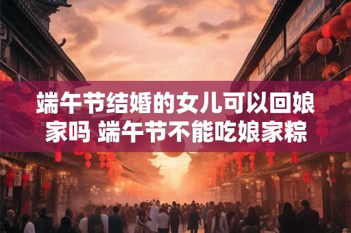 端午节结婚的女儿可以回娘家吗 端午节不能吃娘家粽吗