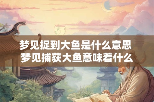 梦见捉到大鱼是什么意思 梦见捕获大鱼意味着什么