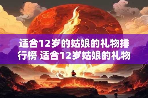 适合12岁的姑娘的礼物排行榜 适合12岁姑娘的礼物排行榜哪些最受欢迎
