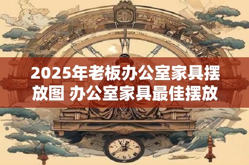 2025年老板办公室家具摆放图 办公室家具最佳摆放的方法