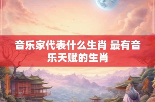 音乐家代表什么生肖 最有音乐天赋的生肖