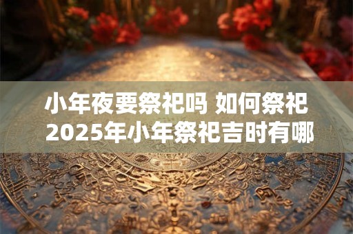 小年夜要祭祀吗 如何祭祀 2025年小年祭祀吉时有哪些