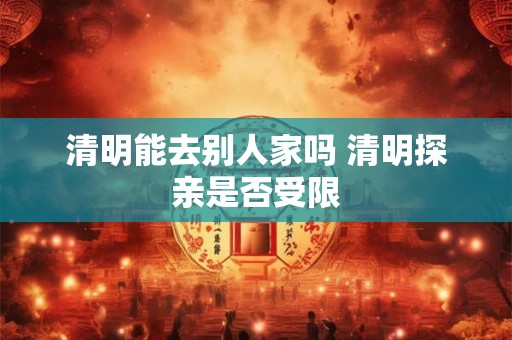 清明能去别人家吗 清明探亲是否受限