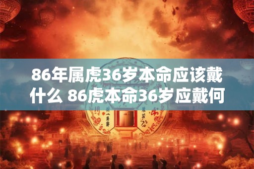 86年属虎36岁本命应该戴什么 86虎本命36岁应戴何物