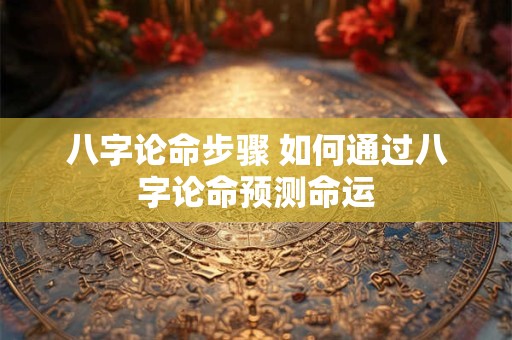 八字论命步骤 如何通过八字论命预测命运