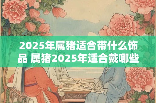 2025年属猪适合带什么饰品 属猪2025年适合戴哪些饰品
