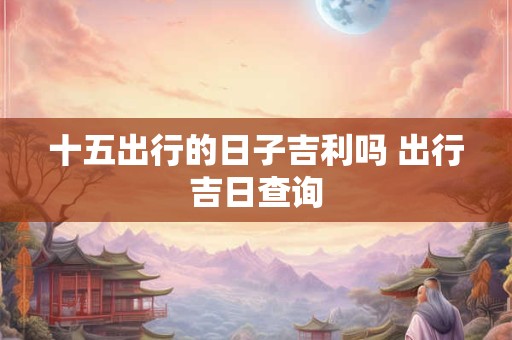 十五出行的日子吉利吗 出行吉日查询