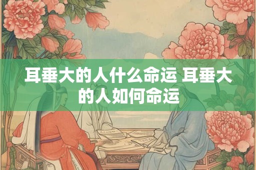 耳垂大的人什么命运 耳垂大的人如何命运