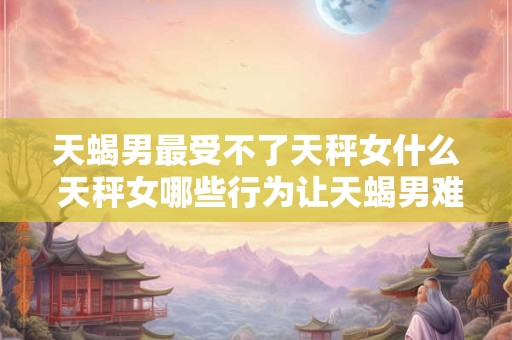 天蝎男最受不了天秤女什么 天秤女哪些行为让天蝎男难以忍受
