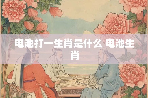 电池打一生肖是什么 电池生肖