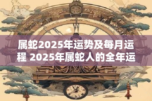 属蛇2025年运势及每月运程 2025年属蛇人的全年运势