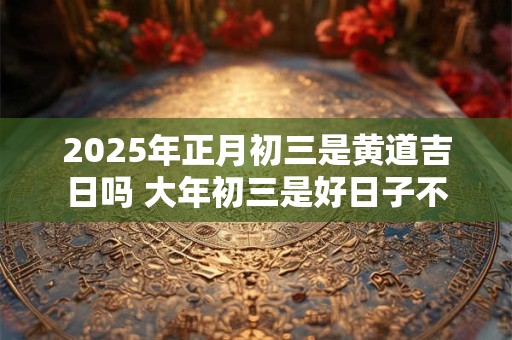 2025年正月初三是黄道吉日吗 大年初三是好日子不