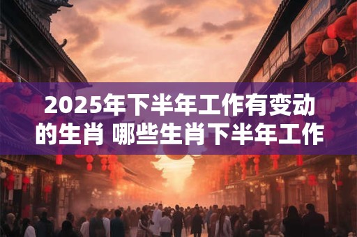 2025年下半年工作有变动的生肖 哪些生肖下半年工作有变