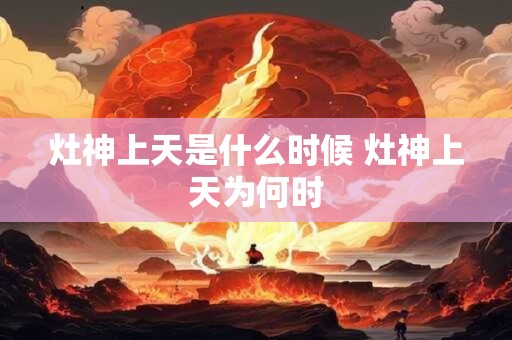 灶神上天是什么时候 灶神上天为何时