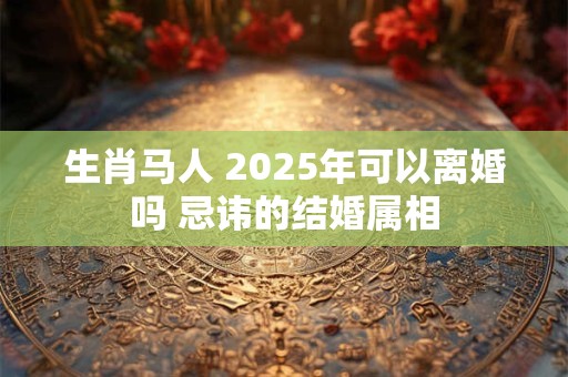生肖马人 2025年可以离婚吗 忌讳的结婚属相