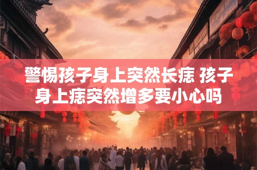 警惕孩子身上突然长痣 孩子身上痣突然增多要小心吗