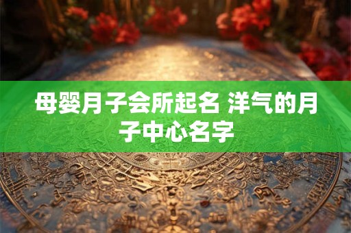 母婴月子会所起名 洋气的月子中心名字 母婴月子会所起名 洋气的月子中心名字