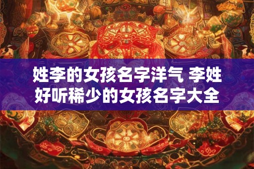 姓李的女孩名字洋气 李姓好听稀少的女孩名字大全 姓李的女孩名字洋气 李姓好听稀少的女孩名字大全