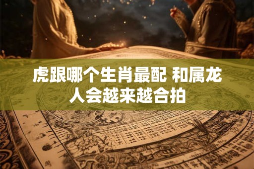 虎跟哪个生肖最配 和属龙人会越来越合拍