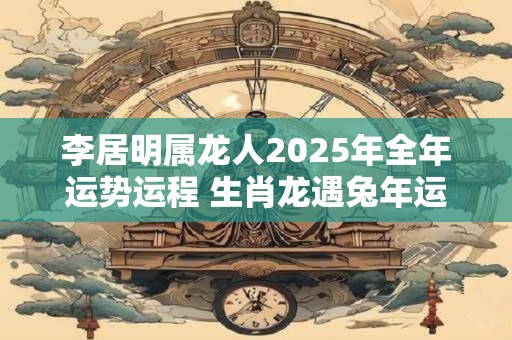 李居明属龙人2025年全年运势运程 生肖龙遇兔年运势如何