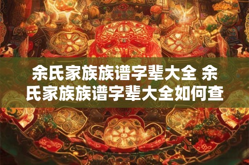余氏家族族谱字辈大全 余氏家族族谱字辈大全如何查找自己的族谱信息