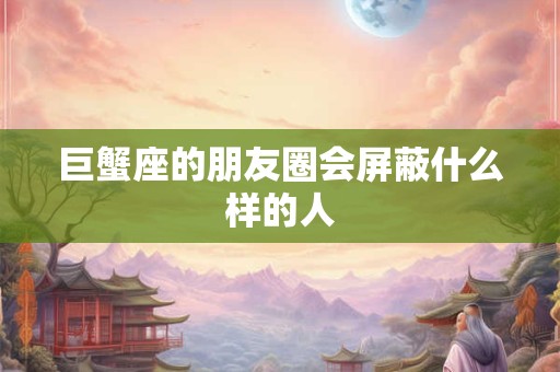 巨蟹座的朋友圈会屏蔽什么样的人
