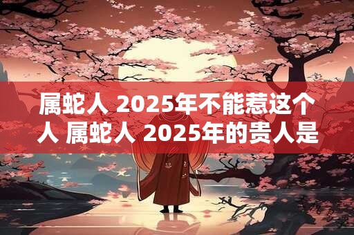 属蛇人 2025年不能惹这个人 属蛇人 2025年的贵人是谁