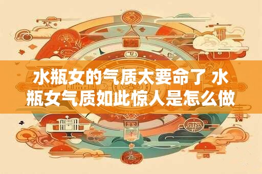 水瓶女的气质太要命了 水瓶女气质如此惊人是怎么做到的