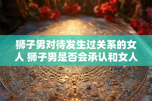 狮子男对待发生过关系的女人 狮子男是否会承认和女人发生过关系