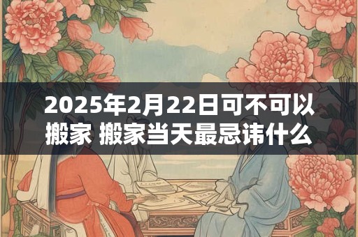 2025年2月22日可不可以搬家 搬家当天最忌讳什么