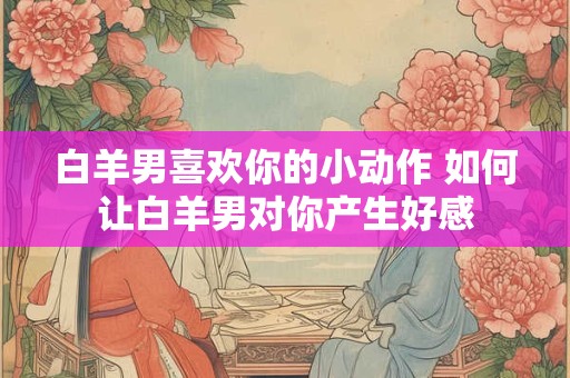 白羊男喜欢你的小动作 如何让白羊男对你产生好感