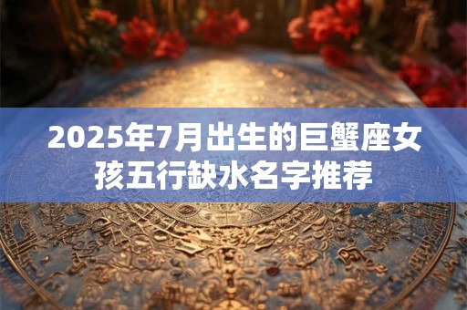 2025年7月出生的巨蟹座女孩五行缺水名字推荐