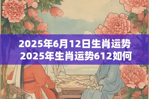 2025年6月12日生肖运势 2025年生肖运势612如何