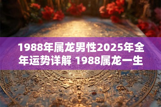 1988年属龙男性2025年全年运势详解 1988属龙一生大劫年