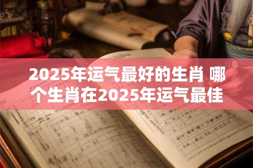 2025年运气最好的生肖 哪个生肖在2025年运气最佳