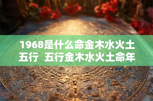 详细阅读:1968是什么命金木水火土五行 五行金木水火土命年表 1968是什么命金木水火土五行 五行金木水火土命年表