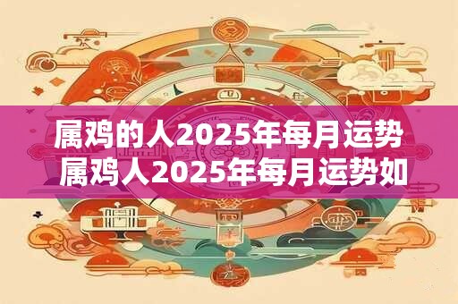 属鸡的人2025年每月运势 属鸡人2025年每月运势如何