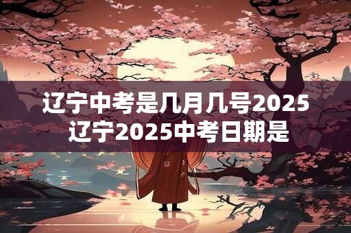 辽宁中考是几月几号2025 辽宁2025中考日期是