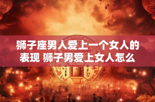 狮子座男人爱上一个女人的表现 狮子男爱上女人怎么表现