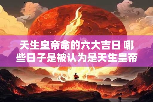 天生皇帝命的六大吉日 哪些日子是被认为是天生皇帝命的六大吉日