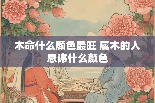 木命什么颜色最旺 属木的人忌讳什么颜色