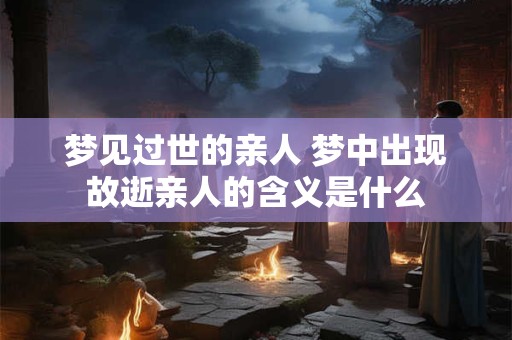 梦见过世的亲人 梦中出现故逝亲人的含义是什么