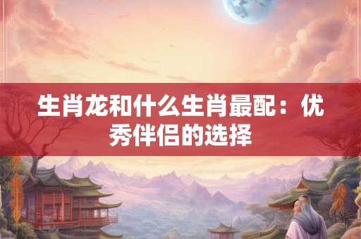 生肖龙和什么生肖最配：优秀伴侣的选择
