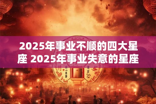 2025年事业不顺的四大星座 2025年事业失意的星座