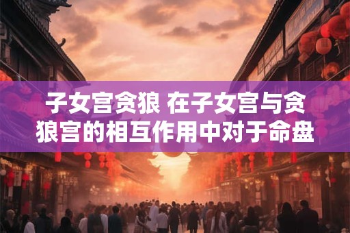 子女宫贪狼 在子女宫与贪狼宫的相互作用中对于命盘的影响有哪些