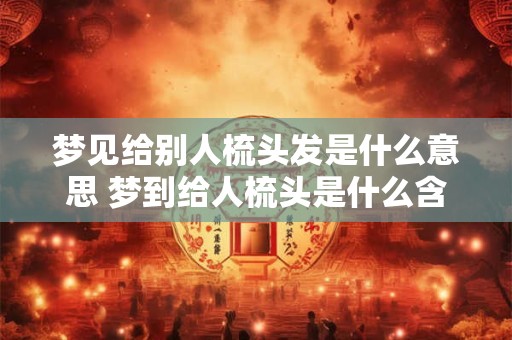 梦见给别人梳头发是什么意思 梦到给人梳头是什么含义