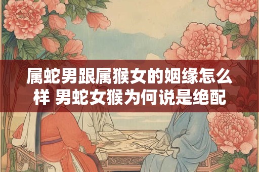 属蛇男跟属猴女的姻缘怎么样 男蛇女猴为何说是绝配